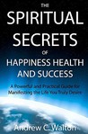 The Spiritual Secrets Of Happiness Health And Success by Andrew C. Walton The Spiritual Secrets Of Happiness Health And Success by Andrew C. Walton